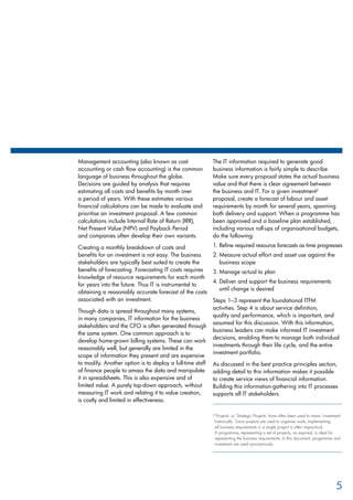 Management accounting (also known as cost
accounting or cash flow accounting) is the common
language of business throughout the globe.
Decisions are guided by analysis that requires
estimating all costs and benefits by month over
a period of years. With these estimates various
financial calculations can be made to evaluate and
prioritise an investment proposal. A few common
calculations include Internal Rate of Return (IRR),
Net Present Value (NPV) and Payback Period
and companies often develop their own variants.
Creating a monthly breakdown of costs and
benefits for an investment is not easy. The business
stakeholders are typically best suited to create the
benefits of forecasting. Forecasting IT costs requires
knowledge of resource requirements for each month
for years into the future. Thus IT is instrumental to
obtaining a reasonably accurate forecast of the costs
associated with an investment.
Though data is spread throughout many systems,
in many companies, IT information for the business
stakeholders and the CFO is often generated through
the same system. One common approach is to
develop home-grown billing systems. These can work
reasonably well, but generally are limited in the
scope of information they present and are expensive
to modify. Another option is to deploy a full-time staff
of finance people to amass the data and manipulate
it in spreadsheets. This is also expensive and of
limited value. A purely top-down approach, without
measuring IT work and relating it to value creation,
is costly and limited in effectiveness.
The IT information required to generate good
business information is fairly simple to describe.
Make sure every proposal states the actual business
value and that there is clear agreement between
the business and IT. For a given investment2
proposal, create a forecast of labour and asset
requirements by month for several years, spanning
both delivery and support. When a programme has
been approved and a baseline plan established,
including various roll-ups of organisational budgets,
do the following:
Refine required resource forecasts as time progresses1.	
Measure actual effort and asset use against the2.	
business scope
Manage actual to plan3.	
Deliver and support the business requirements4.	
until change is desired
Steps 1–3 represent the foundational ITFM
activities. Step 4 is about service definition,
quality and performance, which is important, and
assumed for this discussion. With this information,
business leaders can make informed IT investment
decisions, enabling them to manage both individual
investments through their life cycle, and the entire
investment portfolio.
As discussed in the best practice principles section,
adding detail to this information makes it possible
to create service views of financial information.
Building this information-gathering into IT processes
supports all IT stakeholders.
2 
‘Projects’ or ‘Strategic Projects’ have often been used to mean ‘investment’
historically. Since projects are used to organise work, implementing
all business requirements in a single project is often impractical.
A programme, representing a set of projects, as required, is ideal for
representing the business requirements. In this document, programme and
investment are used synonymously.
5
 