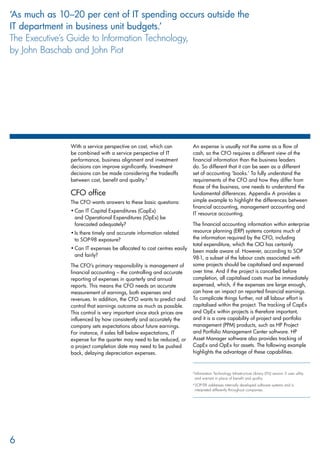With a service perspective on cost, which can
be combined with a service perspective of IT
performance, business alignment and investment
decisions can improve significantly. Investment
decisions can be made considering the tradeoffs
between cost, benefit and quality.3
CFO office
The CFO wants answers to these basic questions:
Can IT Capital Expenditures (CapEx)•	
and Operational Expenditures (OpEx) be
forecasted adequately?
Is there timely and accurate information related•	
to SOP-98 exposure?
Can IT expenses be allocated to cost centres easily•	
and fairly?
The CFO’s primary responsibility is management of
financial accounting – the controlling and accurate
reporting of expenses in quarterly and annual
reports. This means the CFO needs an accurate
measurement of earnings, both expenses and
revenues. In addition, the CFO wants to predict and
control that earnings outcome as much as possible.
This control is very important since stock prices are
influenced by how consistently and accurately the
company sets expectations about future earnings.
For instance, if sales fall below expectations, IT
expense for the quarter may need to be reduced, or
a project completion date may need to be pushed
back, delaying depreciation expenses.
An expense is usually not the same as a flow of
cash, so the CFO requires a different view of the
financial information than the business leaders
do. So different that it can be seen as a different
set of accounting ‘books.’ To fully understand the
requirements of the CFO and how they differ from
those of the business, one needs to understand the
fundamental differences. Appendix A provides a
simple example to highlight the differences between
financial accounting, management accounting and
IT resource accounting.
The financial accounting information within enterprise
resource planning (ERP) systems contains much of
the information required by the CFO, including
total expenditure, which the CIO has certainly
been made aware of. However, according to SOP
98-1, a subset of the labour costs associated with
some projects should be capitalised and expensed
over time. And if the project is cancelled before
completion, all capitalised costs must be immediately
expensed, which, if the expenses are large enough,
can have an impact on reported financial earnings.
To complicate things further, not all labour effort is
capitalised within the project. The tracking of CapEx
and OpEx within projects is therefore important,
and it is a core capability of project and portfolio
management (PPM) products, such as HP Project
and Portfolio Management Center software. HP
Asset Manager software also provides tracking of
CapEx and OpEx for assets. The following example
highlights the advantage of these capabilities.
3 
Information Technology Infrastructure Library (ITIL) version 3 uses utility
and warrant in place of benefit and quality.
4 
SOP-98 addresses internally developed software systems and is
interpreted differently throughout companies.
6
‘As much as 10–20 per cent of IT spending occurs outside the
IT department in business unit budgets.’
The Executive’s Guide to Information Technology,
by John Baschab and John Piot
 