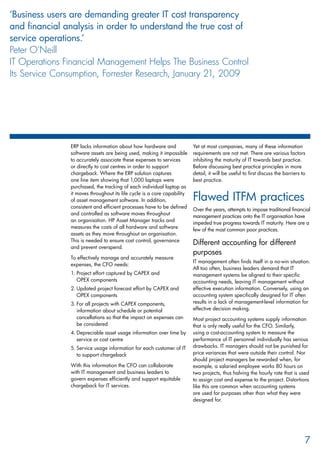 ERP lacks information about how hardware and
software assets are being used, making it impossible
to accurately associate these expenses to services
or directly to cost centres in order to support
chargeback. Where the ERP solution captures
one line item showing that 1,000 laptops were
purchased, the tracking of each individual laptop as
it moves throughout its life cycle is a core capability
of asset management software. In addition,
consistent and efficient processes have to be defined
and controlled as software moves throughout
an organisation. HP Asset Manager tracks and
measures the costs of all hardware and software
assets as they move throughout an organisation.
This is needed to ensure cost control, governance
and prevent overspend.
To effectively manage and accurately measure
expenses, the CFO needs:
Project effort captured by CAPEX and1.	
OPEX components
Updated project forecast effort by CAPEX and2.	
OPEX components
For all projects with CAPEX components,3.	
information about schedule or potential
cancellations so that the impact on expenses can
be considered
Depreciable asset usage information over time by4.	
service or cost centre
Service usage information for each customer of IT5.	
to support chargeback
With this information the CFO can collaborate
with IT management and business leaders to
govern expenses efficiently and support equitable
chargeback for IT services.
Yet at most companies, many of these information
requirements are not met. There are various factors
inhibiting the maturity of IT towards best practice.
Before discussing best practice principles in more
detail, it will be useful to first discuss the barriers to
best practice.
Flawed ITFM practices
Over the years, attempts to impose traditional financial
management practices onto the IT organisation have
impeded true progress towards IT maturity. Here are a
few of the most common poor practices.
Different accounting for different
purposes
IT management often finds itself in a no-win situation.
All too often, business leaders demand that IT
management systems be aligned to their specific
accounting needs, leaving IT management without
effective execution information. Conversely, using an
accounting system specifically designed for IT often
results in a lack of management-level information for
effective decision making.
Most project accounting systems supply information
that is only really useful for the CFO. Similarly,
using a cost-accounting system to measure the
performance of IT personnel individually has serious
drawbacks. IT managers should not be punished for
price variances that were outside their control. Nor
should project managers be rewarded when, for
example, a salaried employee works 80 hours on
two projects, thus halving the hourly rate that is used
to assign cost and expense to the project. Distortions
like this are common when accounting systems
are used for purposes other than what they were
designed for.
7
‘Business users are demanding greater IT cost transparency
and financial analysis in order to understand the true cost of
service operations.’
Peter O’Neill
IT Operations Financial Management Helps The Business Control
Its Service Consumption, Forrester Research, January 21, 2009
 
