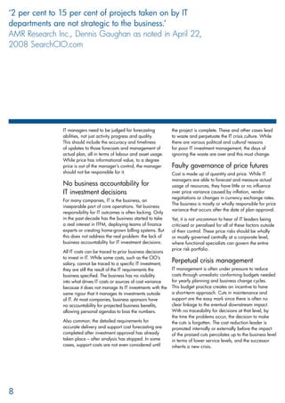 IT managers need to be judged for forecasting
abilities, not just activity progress and quality.
This should include the accuracy and timeliness
of updates to those forecasts and management of
actual plan, all in terms of labour and asset usage.
While price has informational value, to a degree
price is out of the manager’s control, the manager
should not be responsible for it.
No business accountability for
IT investment decisions
For many companies, IT is the business, an
inseparable part of core operations. Yet business
responsibility for IT outcomes is often lacking. Only
in the past decade has the business started to take
a real interest in ITFM, deploying teams of finance
experts or creating home-grown billing systems. But
this does not address the real problem: the lack of
business accountability for IT investment decisions.
All IT costs can be traced to prior business decisions
to invest in IT. While some costs, such as the CIO’s
salary, cannot be traced to a specific IT investment,
they are still the result of the IT requirements the
business specified. The business has no visibility
into what drives IT costs or sources of cost variance
because it does not manage its IT investments with the
same rigour that it manages its investments outside
of IT. At most companies, business sponsors have
no accountability for projected business benefits,
allowing personal agendas to bias the numbers.
Also common: the detailed requirements for
accurate delivery and support cost forecasting are
completed after investment approval has already
taken place – after analysis has stopped. In some
cases, support costs are not even considered until
the project is complete. These and other cases lead
to waste and perpetuate the IT crisis culture. While
there are various political and cultural reasons
for poor IT investment management, the days of
ignoring the waste are over and this must change.
Faulty governance of price futures
Cost is made up of quantity and price. While IT
managers are able to forecast and measure actual
usage of resources, they have little or no influence
over price variance caused by inflation, vendor
negotiations or changes in currency exchange rates.
The business is mostly or wholly responsible for price
variance that occurs after the date of plan approval.
Yet, it is not uncommon to hear of IT leaders being
criticised or penalised for all of these factors outside
of their control. These price risks should be wholly
or mostly governed centrally at a corporate level,
where functional specialists can govern the entire
price risk portfolio.
Perpetual crisis management
IT management is often under pressure to reduce
costs through unrealistic conforming budgets needed
for yearly planning and business change cycles.
This budget practice creates an incentive to have
a short-term approach. Cuts in maintenance and
support are the easy mark since there is often no
clear linkage to the eventual downstream impact.
With no traceability for decisions at that level, by
the time the problems occur, the decision to make
the cuts is forgotten. The cost reduction leader is
promoted internally or externally before the impact
of the praised cuts percolates up to the business level
in terms of lower service levels, and the successor
inherits a new crisis.
8
‘2 per cent to 15 per cent of projects taken on by IT
departments are not strategic to the business.’
AMR Research Inc., Dennis Gaughan as noted in April 22,
2008 SearchCIO.com
 