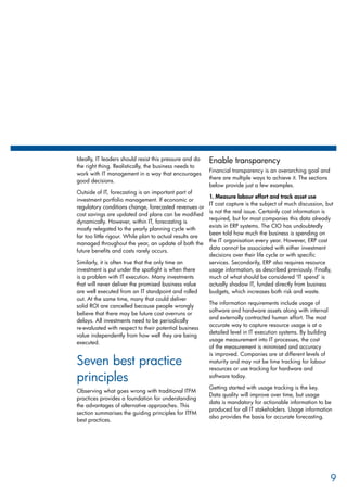 Ideally, IT leaders should resist this pressure and do
the right thing. Realistically, the business needs to
work with IT management in a way that encourages
good decisions.
Outside of IT, forecasting is an important part of
investment portfolio management. If economic or
regulatory conditions change, forecasted revenues or
cost savings are updated and plans can be modified
dynamically. However, within IT, forecasting is
mostly relegated to the yearly planning cycle with
far too little rigour. While plan to actual results are
managed throughout the year, an update of both the
future benefits and costs rarely occurs.
Similarly, it is often true that the only time an
investment is put under the spotlight is when there
is a problem with IT execution. Many investments
that will never deliver the promised business value
are well executed from an IT standpoint and rolled
out. At the same time, many that could deliver
solid ROI are cancelled because people wrongly
believe that there may be future cost overruns or
delays. All investments need to be periodically
re-evaluated with respect to their potential business
value independently from how well they are being
executed.
Seven best practice
principles
Observing what goes wrong with traditional ITFM
practices provides a foundation for understanding
the advantages of alternative approaches. This
section summarises the guiding principles for ITFM
best practices.
Enable transparency
Financial transparency is an overarching goal and
there are multiple ways to achieve it. The sections
below provide just a few examples.
1. Measure labour effort and track asset use
IT cost capture is the subject of much discussion, but
is not the real issue. Certainly cost information is
required, but for most companies this data already
exists in ERP systems. The CIO has undoubtedly
been told how much the business is spending on
the IT organisation every year. However, ERP cost
data cannot be associated with either investment
decisions over their life cycle or with specific
services. Secondarily, ERP also requires resource
usage information, as described previously. Finally,
much of what should be considered ‘IT spend’ is
actually shadow IT, funded directly from business
budgets, which increases both risk and waste.
The information requirements include usage of
software and hardware assets along with internal
and externally contracted human effort. The most
accurate way to capture resource usage is at a
detailed level in IT execution systems. By building
usage measurement into IT processes, the cost
of the measurement is minimised and accuracy
is improved. Companies are at different levels of
maturity and may not be time tracking for labour
resources or use tracking for hardware and
software today.
Getting started with usage tracking is the key.
Data quality will improve over time, but usage
data is mandatory for actionable information to be
produced for all IT stakeholders. Usage information
also provides the basis for accurate forecasting.
9
 