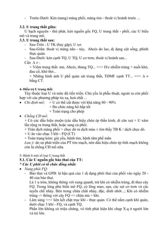- Trước-Dưới: Kén (nang) màng phổi, màng tim - thoát vị hoành trước ...

3.2. U trung thất giữa:
   U hạch nguyên - thứ phát, kén nguồn gốc FQ, U trung thất - phổi, các U biểu
mô và trung mô.
3.3. U trung thất sau:
   - Sau-Trên : U TK (hay gặp), U xơ.
   - Sau-Giữa: thoát vị màng não - tủy, Abcès do lao, dị dạng cột sống, phình
      thực quản.
   - Sau-Dưới: kén cạnh TQ, U TQ, U cơ trơn, thoát vị hoành sau...
   Cần   :
      + Viêm trung thất: mủ, Abcès, thủng TQ... <=> H/c nhiễm trùng + nuốt khó,
      đau cổ, khó thở...
      + Những hình ảnh U phế quản sát trung thất, TDMF cạnh TT... <=>  
      bằng CT.

4- Điều trị U trung thất
   Tùy thuộc loại U và mức độ tiến triển. Chủ yếu là phẫu thuật, ngoài ra còn phối
hợp với các phương pháp tia xạ, hoá chất ...
 Chỉ định mổ: + U có thể cắt được với khả năng 80 - 90%
                   + Đo chức năng hô hấp tốt
                   + Toàn trạng cho phép
 Chống CĐ mổ:
   + Có các dấu hiệu muộn (các dấu hiệu chèn ép thần kinh, di căn xa) + U xâm
   lấn rộng ra trung thất, hoặc sang cả phổi.
   + Tràn dịch màng phổi + chọc dò ra dịch máu ± tìm thấy TB K / dịch chọc dò.
   + U ăn vào chạc 3 khí - FQ (CT)
   + Toàn trạng kém: già yếu, bệnh tim, bệnh tâm phế mãn
   Lưu ý: do sự phát triển của PT tim mạch, nên dấu hiệu chèn ép tĩnh mạch không
   còn là chống CĐ mổ nữa.

5- Bệnh lí một số loại U trung thất
5.1. Các U nguồn gốc bào thai của TT:
* Các U phôi có tổ chức đồng nhất:
 Nang phôi FQ:
   - Bào thai và GPB: là hậu quả của 1 dị dạng phôi thai của phổi vào ngày 20 -
      40 của bào thai.
      Là 1 u tròn, không thông với xung quanh, trừ khi có nhiễm trùng, đi theo cây
      FQ. Trong lòng phủ biển mô FQ, có lông mao, sụn, các sợi cơ trơn và các
      tuyến chế nhày. Bên trong chứa chất nhày, đặc, dính nhớt...; Khi có nhiễm
      trùng -> thông với cây FQ => chứa mủ + khí.
   - Lâm sàng <=> liên kết chặt trục khí - thực quản. Có thể nằm cạnh khí quản,
      dưới chạc 3 khí - FQ, và cạnh TQ.
      Phần lớn không có triệu chứng, vô tình phát hiện khi chụp X.q ở người lớn
      và trẻ lớn.
 