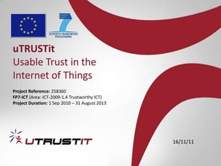 uTRUSTit
Usable Trust in the
Internet of Things
Project Reference: 258360
FP7-ICT (Area: ICT-2009-1.4 Trustworthy ICT)
Project Duration: 1 Sep 2010 – 31 August 2013




                                                16/11/11
 