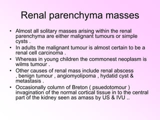 Renal parenchyma masses Almost all solitary masses arising within the renal parenchyma are either malignant tumours or simple cysts . In adults the malignant tumour is almost certain to be a renal cell carcinoma . Whereas in young children the commonest neoplasm is wilms tumour . Other causes of renal mass include renal abscess , benign tumour , angiomyolipoma , hydatid cyst & metastasis . Occasionally column of Breton ( psuedotomour ) invagination of the normal cortical tissue in to the central part of the kidney seen as amass by US & IVU .. 