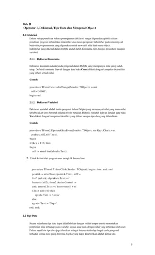 Bab II
Operator 1, Deklarasi, Tipe Data dan Mengenal Object I

2.1 Deklarasi
      Dalam setiap penulisan bahasa pemograman deklarasi sangat digunakan apabila dalam
      penulisan program dibutuhkan indentifier atau tanda pengenal. Indentifier pada umumnya di
      buat oleh progremmmer yang digunakan untuk mewakili nilai dari suatu object.
      Indentifier yang dikenal dalam Delphi adalah label, konstanta, tipe, fungsi, procedure maupun
      variabel.

      2.1.1. Deklarasi Konstanta

      Deklarasi konstanta adalah tanda pengenal dalam Delphi yang mempunyai nilai yang sudah
      tetap. Definisi konstanta diawali dengan kata baku Const diikuti dengan kumpulan indentifier
      yang diberi sebuah nilai.

      Contoh

      procedure TForm2.etertulisChange(Sender: TObject); const
        nill:='30000';
      begin end;

      2.1.2. Deklarasi Variabel

      Deklarasi variabel adalah tanda pengenal dalam Delphi yang mempunyai nilai yang mana nilai
      tersebut akan terus berubah selama proses berjalan. Definisi variabel diawali dengan kata baku
      Var diikuti dengan kumpulan identifier yang diikuti dengan tipe data yang dibutuhkan.

      Contoh

      procedure TForm2.EpraktekKeyPress(Sender: TObject; var Key: Char); var
        praktek ( nil2,nill ".real;
      begin
      if (key = #13) then
      begin
         nill := strtof loat(ehtulis.Text);

   2. Untuk keluar dari program user mengklik buton close



        procedure TForml.TcloseClick(Sender: TObject); begin close; end; end.
         praktek:= strtof loat(epraktek.Text); nil2:=
         0.4* praktek; ehpraktek.Text := f
         loattostr(nil2); form2.ActiveControl :=
         cmi; emurni.Text := f loattostr(nill + ni
         12); if nill > 60 then
           egrade.Text := 'Lulus'
         else
         egrade.Text := 'Gagal'
      end; end;


2.2 Tipe Data


      Secara sederhana tipe data dapat didefinisikan dengan istilah tempat untuk menentukan
      pemberian nilai terhadap suatu variabel sesuai atau tidak dengan nilai yang diberikan oleh user.
      Dalam versi lain tipe data juga diartikan sebagai batasan terhadap fungsi tanda pengenal
      terhadap semua nilai yang diterima. logika yang dapat kita berikan adalah ketika kita



                                                                                                         9
 