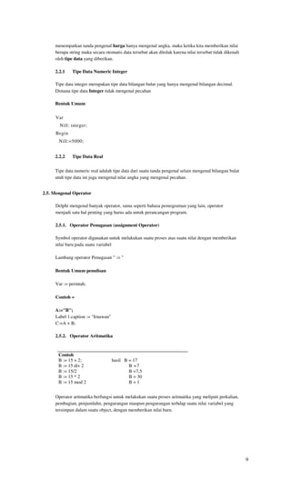menempatkan tanda pengenal harga hanya mengenal angka, maka ketika kita memberikan nilai
     berupa string maka secara otomatis data tersebut akan ditolak karena nilai tersebut tidak dikenali
     oleh tipe data yang diberikan.

     2.2.1    Tipe Data Numeric Integer

     Tipe data integer merupakan tipe data bilangan bulat yang hanya mengenal bilangan decimal.
     Dimana tipe data Integer tidak mengenal pecahan

     Bentuk Umum

     Var
       Nill: integer;
     Begin
       Nill:=5000;


     2.2.2    Tipe Data Real

     Tipe data numeric real adalah tipe data dari suatu tanda pengenal selain mengenal bilangan bulat
     utuh tipe data ini juga mengenal nilai angka yang mengenal pecahan.


2.5. Mengenal Operator

     Delphi mengenal banyak operator, sama seperti bahasa pemograman yang lain, operator
     menjadi satu hal penting yang harus ada untuk perancangan program.

     2.5.1. Operator Penugasan (assignment Operator)

     Symbol operator digunakan untuk melakukan suatu proses atas suatu nilai dengan memberikan
     nilai baru pada suatu variabel

     Lambang operator Penugasan " := "

     Bentuk Umum penulisan

     Var := perintah;

     Contoh =

     A:="B";
     Label 1.caption := "Irnawan"
     C:=A + B;

     2.5.2. Operator Aritmatika


       Contoh
       B := 15 + 2;                 hasil B = 17
       B := 15 div 2                        B =7
       B := 15/2                            B =7,5
       B := 15 * 2                          B = 30
       B := 15 mod 2                        B=1


     Operator aritmatika berfungsi untuk melakukan suatu proses aritmatika yang meliputi perkalian,
     pembagian, penjumlahn, pengurangan maupun pengurangan terhdap suatu nilai variabel yang
     tersimpan dalam suatu object, dengan memberikan nilai baru.




                                                                                                          9
 