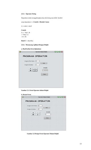 2.5.3. Operator String

Digunakan untuk menggabungkan dua teks/string atau lebih. Symbol

yang digunakan = + Contoh = Bentuk I mum

A := teksl + teks2

Contoh
A: = "Aku"; B
:= "Bisa"; C
:=A + B;

Hasil C = Aku Bisa

2.5.4. Merancang Aplikasi Dengan Delphi

a. Hasil ketika form dijalankan




Gambar 2.1. Form Operator dalam Delphi

b. Desain Form




         Gambar 2.2 Design Form Operator Dalam Delphi




                                                                   13
 