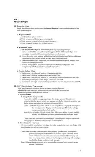 Bab I
Mengenal Delphi

1.1. Pengertian Delphi
     Delphi adalah suatu bahasa pemograman (development language) yang digunakan untk merancang
     suatu aplikasi program.

     a. Kegunaan Delphi
        1. untuk membuat aplikasi windows
        2. Untuk merancang aplikasi program berbasis grafis
        3. Untuk membuat program berbasis jaringan (client/server)
        4. Untuk merancang program .Net (berbasis internet)

     b. Keunggulan Delphi
        1. IDE (Integrated Development Environment) atau lingkungan pengembangan
            aplikasi sendiri adalah satu dari beberapa keunggulan delphi, didalamnya terdapat menu -
            menu yang memudahkan kita untuk membuat suatu proyek program.
        2. Proses Kompilasi cepat, pada saat aplikasi yang kita buat dijalankan pada Delphi, maka secara
            otomatis akan dibaca sebagai sebuah program, tanpa dijalankan terpisah.
        3. Mudah digunakan, source kode delphi yang merupakan turunan dari pascal, sehingga tidak
            diperlukan suatu penyesuain lagi.
        4. Bersifat multi purphase, artinya bahasa pemograman Delphi dapat digunakan untuk
            mengembangkan berbagai keperluan pengembangan aplikasi.

     c. Sejarah Borland Delphi
        1. Delphi versi 1 (berjalan pada windows 3.1 atau windows 16 bit)
        2. Delphi versi 2 (Berjalan pada windows 95 atau delphi 32 bit)
        3. Delphi versi 3 (berjalan pada windows 95 keatas dengan tambahan fitur internet atua web)
        4. Perkembangan selanjutnya diikuti dengan Delphi versi 4, 5 dan 6.
        5. Versi terkini dari delphi adalahversi 7 dengan tambahan vitur .net dengan tambahan file XML

1.2. OOP (Object Oriented Programming)
      OOP adalah metode pemograman dengan membentu sebuah aplikasi yang
      mendekati keadaan dunia yang sesungguhnya. Hal itu bisa dilakukan dengan cara
      mendisain object untuk menyelesaikan masalah.
      a. Tiga unsur OOP
           1. Encapsulation atau pemodelan
               Encapsulation adalah konsep penggabungan data dengan operator. Dalam konsep
               pemodelan data dan operasi menjadi satu kesatuan yang disebut object. Encapsulation juga
               disebut dengan penyembunyian informasi (information hiding)
               Contoh = ketika kita menyalakan sebuah TV kita tidak tahu apa yang terjadi dengan proses
                            dan percakapan antar alat yang berhubungan dengan TV tersebut sehingga
                            mampu menampilkan sebuah gambar.
               Atau = ketika melakukan klik pada subuah object dalam suatu aplikasi program kita tidak
                            tahu apa yang dilakukan program sehingga ditampilkan hasil yang sesuai.

              Catatan = dari dua contoh kasus tersebut terdapat kesamaan proses mengenai information
              hiding yang tidak diketahui oleh user sampai hasil ditampilkan.
      b. Inheritance atau penurunan
          Inherintance adalah sebuah object yang dapat diturunkan menjadi object yang baru dengan tidak
          menghilangkan sifat asli dari object tersebut.

          Contoh = TV merupakan salah satu media elektronik yang dgunakan untuk menampilkan
                      gambar dengan tujuan untuk memberikan informasi kepada konsumen. Secara
                      umum TV memunyai cara kerja yang sama dengan media elektronik yang lain
                      dlam proses penyampaian informasi, tetapi mempunyai sifat yang unik yang dapat
                      membedakan dengan media electronik yang ada.
          Atau = Dalam aplikasi program kita sering menggunakan command button, untuk beberapa
                      perintah yang berbeda.



                                                                                                      2
 