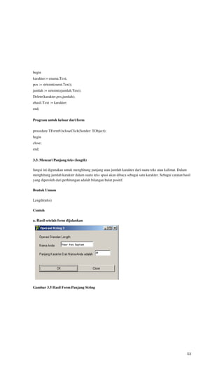 begin
karakter:= enama.Text;
pos := strtoint(eurut.Text);
jumlah := strtoint(ejumlah.Text);
Delete(karakter,pos,jumlah);
ehasil.Text := karakter;
end;


Program untuk keluar dari form

procedure TForm9.bcloseClick(Sender: TObject);
begin
close;
end;


3.3. Mencari Panjang teks (length)

fungsi ini digunakan untuk menghitung panjang atau jumlah karakter dari suatu teks atau kalimat. Dalam
menghitung jumlah karakter dalam suatu teks spasi akan dibaca sebagai satu karakter. Sebagai catatan hasil
yang diperoleh dari perhitungan adalah bilangan bulat positif.

Bentuk Umum

Length(teks)

Contoh

a. Hasil setelah form dijalankan




Gambar 3.5 Hasil Form Panjang String




                                                                                                       53
 