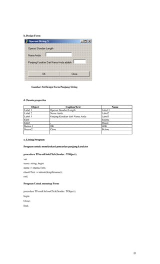 b. Design Form




         Gambar 3.6 Design Form Panjang String




d. Desain properties

      Object                           Caption/Text                  Name
Label 1                  Operasi Standart Length           Label 1
Label 2                  Nama Anda                         Label2
Label 3                  Panjang Karakter dari Nama Anda   Label3
Editl                    -                                 Enama
Edit2                    -                                 Ehasil
Button 1                 OK                                bOK
Button2                  Close                             Bclose


e. Listing Program

Program untuk meneksekusi pencarian panjang karakter

procedure TForm8.bokClick(Sender: TObject);
var
nama: string; begin
nama := enama.Text;
ehasil.Text := inttostr(length(nama));
end;

Program Untuk menutup Form

procedure TForm8.bcloseClick(Sender: TObject);
begin
Close;
End;




                                                                            21
 