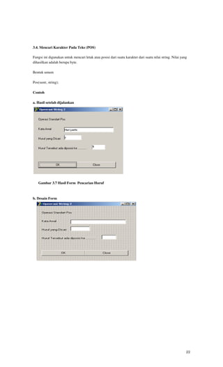 3.4. Mencari Karakter Pada Teks (POS)

Fungsi ini digunakan untuk mencari letak atau posisi dari suatu karakter dari suatu nilai string. Nilai yang
dihasilkan adalah berupa byte.

Bentuk umum

Pos(sustr, string);

Contoh

a. Hasil setelah dijalankan




    Gambar 3.7 Hasil Form Pencarian Huruf



b. Desain Form




   o


       Gambar 7.8 Design Form Pencarian Huruf




                                                                                                           22
 