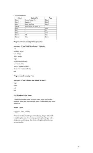 c.Design Properties




Program untuk eksekusi perintah pencarian

procedure TForm7.bokClick(Sender: TObject);
var
karakter : string;
kar : string;
hasil : integer;
begin
karakter:= eawal.Text;
kar:= ecari.Text;
hasil := pos(kar,karakter);
ehasil.Text := inttostr(hasil);
end;


Program Untuk menutup Form

procedure TForm7.bcloseClick(Sender: TObject);
begin
close;
end;
end.


3.5. Mengkopi String (Copy)

Fungsi ini digunakan untuk mencetak ulang string atau karakter
sebanyak huruf yang dipilih dengan posisi karakter awal yang sudah
ditentukan.

Bentuk Umum

Copy(teks, index, jumlah);

Penulisan awal diawali dengan perintah copy, dengan diikuti teks
yang ditunjukan teks. Awal pengcopian ditunjukan dengan index,
dan jumlah karakter yang akan di tulis ulang ditunjukan deengan
perintah jumlah.




                                                                     56
 