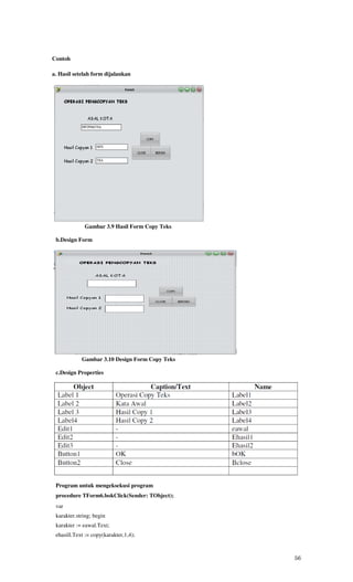 Contoh

a. Hasil setelah form dijalankan




             Gambar 3.9 Hasil Form Copy Teks

 b.Design Form




            Gambar 3.10 Design Form Copy Teks

 c.Design Properties




 Program untuk mengeksekusi program
 procedure TForm6.bokClick(Sender: TObject);
 var
 karakter.string; begin
 karakter := eawal.Text;
 ehasill.Text := copy(karakter,1,4);



                                                56
 