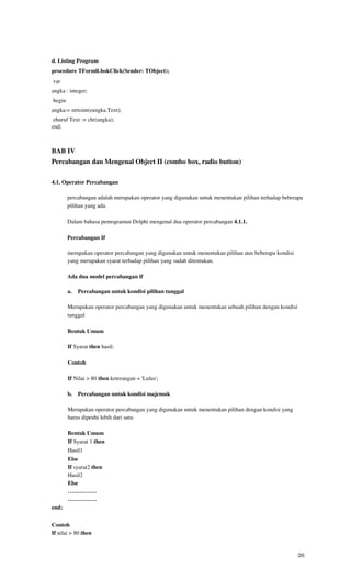 d. Listing Program
procedure TFormll.bokClick(Sender: TObject);
var
angka : integer;
begin
angka:= strtoint(eangka.Text);
 ehuruf Text := chr(angka);
end;



BAB IV
Percabangan dan Mengenal Object II (combo box, radio button)

4.1. Operator Percabangan

        percabangan adalah merupakan operator yang digunakan untuk menentukan pilihan terhadap beberapa
        pilihan yang ada.

        Dalam bahasa pemograman Delphi mengenal dua operator percabangan 4.1.1.

        Percabangan If

        merupakan operator percabangan yang digunakan untuk menentukan pilihan atas beberapa kondisi
        yang merupakan syarat terhadap pilihan yang sudah ditentukan.

        Ada dua model percabangan if

        a.   Percabangan untuk kondisi pilihan tunggal

        Merupakan operator percabangan yang digunakan untuk menentukan sebuah pilihan dengan kondisi
        tunggal

        Bentuk Umum

        If Syarat then hasil;

        Contoh

        If Nilai > 80 then keterangan = 'Lulus';

        b.   Percabangan untuk kondisi majemuk

        Merupakan operator percabangan yang digunakan untuk menentukan pilihan dengan kondisi yang
        harus dipeuhi lebih dari satu.

        Bentuk Umum
        If Syarat 1 then
        Hasil1
        Else
        If syarat2 then
        Hasil2
        Else
        ……………
        ……………
end;


Contoh
If nilai > 80 then


                                                                                                       26
 
