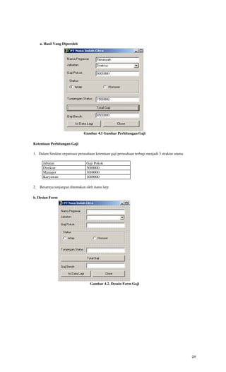 a. Hasil Yang Diperoleh




                                 Gambar 4.1 Gambar Perhitungan Gaji

Ketentuan Perhitungan Gaji

1. Dalam Straktur organisasi perusahaan ketentuan gaji perusahaan terbagi menjadi 3 straktur utama

       Jabatan                     Gaji Pokok
       Direktur                    5000000
       Manager                     3000000
       Karyawan                    1000000

2.   Besarnya tunjangan ditentukan oleh status kep

b. Desian Form




                                     Gambar 4.2. Desain Form Gaji




                                                                                                     28
 