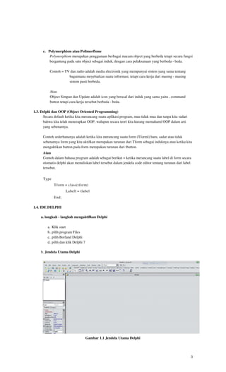 c. Polymorphism atau Polimorfisme
          Polymorphism merupakan penggunaan berbagai macam object yang berbeda tetapi secara fungsi
          bergantung pada satu object sebagai induk, dengan cara pelaksanaan yang berbeda - beda.

          Contoh = TV dan radio adalah media electronik yang mempunyai sistem yang sama tentang
                     bagaimana meyebarkan suatu informasi, tetapi cara kerja dari masing - masing
                     sistem pasti berbeda.

          Atau
          Object Simpan dan Update adalah icon yang berasal dari induk yang sama yaitu , command
          button tetapi cara kerja tersebut berbeda - beda.

1.3. Delphi dan OOP (Object Oriented Programming)
      Secara default ketika kita merancang suatu aplikasi program, mau tidak mua dan tanpa kita sadari
      bahwa kita telah menerapkan OOP, walupun secara teori kita kurang memahami OOP dalam arti
      yang sebenarnya.

      Contoh sederhananya adalah ketika kita merancang suatu form (Tforml) baru, sadar atau tidak
      sebenarnya form yang kita aktifkan merupakan turunan dari Tform sebagai induknya atau ketika kita
      mengaktikan button pada form merupakan turunan dari tbutton.
      Atau
      Contoh dalam bahasa program adalah sebagai berikut = ketika merancang suatu label di form secara
      otomatis delphi akan menuliskan label tersebut dalam jendela code editor tentang turunan dari label
      tersebut.


      Type
               Tform = class(tform)
                       Labell = tlabel
               End;

1.4. IDE DELPHI

     a. langkah - langkah mengaktifkan Delphi

         a.   Klik start
         b.   pilih program Files
         c.   pilih Borland Delphi
         d.   pilih dan klik Delphi 7

     b. Jendela Utama Delphi




                                        Gambar 1.1 Jendela Utama Delphi




                                                                                                         3
 