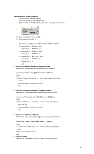 > Program untuk mencari gaji pokok
    1. Aktifkan combo box untuk jabatan
    2. Pada pada jendela properties pilih event,
    3. pilih dan aktifkan onclick, Seperti yang terlihat seperti gambar berikut ini.


    4.




    5. Double click pada combo onclick.
    6. Ketikan program berikut ini

           procedure TForm3.cjabatanClick(Sender: TObject); begin
           if cjabatan.Text = 'Direktur' then
             epokok.Text := '5000000' else
           if cjabatan.Text = 'Manager' then
             epokok.Text := '2000000' else
           if cjabatan.Text = 'Karyawan' then
             epokok.Text := '1000000' else
             epokok.Text := '0'
                end;
>   Program menghitung Tunjangan Karyawan Tetap
    Double click pada option tetap dan ketikan program berikut ini


    procedure TForm3.etetapClick(Sender: TObject);
    begin
    if etetap.Checked = true then a := strtof loat(epokok.Text); hasil
         :=a*0.3;
         etunjangan.Text := f loattostr(hasil)
         end;


>   Program menghitung Tunjangan Karyawan Honorer
    Double click pada option honorer dan ketikan program berikut ini


    procedure TForm3.rhonorerClick(Sender: TObject);
    begin
    if rhonorer.Checked = true then a := strtof loat(epokok.Text);
         hasil :=a*0.1;
         etunjangan.Text := f loattostr(hasil)
         end;


>   Program menghitung Gaji Bersih
    Double click pada command total gaji, dan ketikan program berikut ini:

    procedure TForm3.btotalClick(Sender: TObject);
    begin
    a := strtof loat(epokok.Text); b := strtof loat(etunjangan.Text); c
    := a+b;
    ebersih.Text := f loattostr(c);
    end;
>   Program bersih
    Double click pada Isi Data Lagi, dan ketikan program berikut ini




                                                                                       30
 