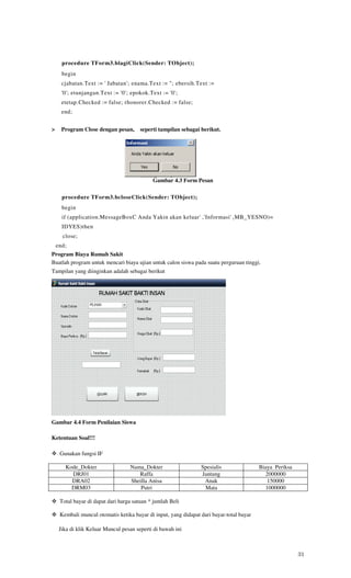 procedure TForm3.blagiClick(Sender: TObject);
      begin
      cjabatan.Text := ' Jabatan'; enama.Text := "; ebersih.Text :=
      '0'; etunjangan.Text := '0'; epokok.Text := '0';
      etetap.Checked := false; rhonorer.Checked := false;
      end;


>     Program Close dengan pesan,       seperti tampilan sebagai berikut.




                                             Gambar 4.3 Form Pesan

      procedure TForm3.bcloseClick(Sender: TObject);
      begin
      if (application.MessageBoxC Anda Yakin akan keluar' ,'Informasi' ( MB_YESNO)=
      IDYES)then
      close;
    end;
Program Biaya Rumah Sakit
Buatlah program untuk mencari biaya ujian untuk calon siswa pada suatu perguruan tinggi.
Tampilan yang diinginkan adalah sebagai berikut




Gambar 4.4 Form Penilaian Siswa

Ketentuan Soal!!!

     Gunakan fungsi IF

       Kode_Dokter                 Nama_Dokter                   Spesialis                Biaya Periksa
         DRJ01                        Raffa                      Jantung                    2000000
         DRA02                     Sheilla Anisa                  Anak                       150000
         DRM03                         Putri                      Mata                      1000000

     Total bayar di dapat dari harga satuan * jumlah Beli

     Kembali muncul otomatis ketika bayar di input, yang didapat dari bayar-total bayar

     Jika di klik Keluar Muncul pesan seperti di bawah ini



                                                                                                          31
 
