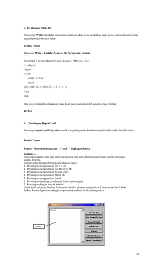 c. Perulangan While Do

Perulangan While Do adalah statement perulangan akan terus melakukan suatu proses selama kondisi/syarat
yang ditentukan bernilai benar.

Bentuk Umum

Statement While - Variabel Syarat - Do Pernyataan Contoh


procedure TForm4.Button3Click(Sender: TObject); var
i : integer;
begin
i := 0;
     while i < 5 do
     begin
edit3.SelText := inttostr(i); i := i + 1;
end;
end;


Bila program tersebut dijalankan maka hasil yang akan diperoleh adalah sebagai berikut:

101234



d.   Perulangan Repeat Until

Perulangan repeat until digunakan untuk mengulang suatu kondisi sampai (until) kondisi bernilai salah.


Bentuk Umum


Repeat - Statement/penyataan — Until — ungkapan logika
Latihan 1..
Perulangan adalah suatu cara untuk mengulang satu atau sekumpulan perintah sampai mencapai
kondisi tertentu.
Dalam Delphi terdapat beberapa perulangan yaitu :
1. Perulangan menggunakan For To Do
2. Perulangan menggunakan For DownTo Do
3. Perulangan menggunakan Repeat Until
4. Perulangan menggunakan While Do
5. Perulangan menggunakan Label
6. Perulangan tersarang (perulangan dalam perulangan)
7. Perulangan dengan banyak kondisi
Untuk lebih jelasnya, buatlah form seperti berikut dengan mengunakan 1 buah memo dan 7 buah
BitBtn. Memo digunakan sebagai tempat untuk melihat hasil perulangannya.




                                                                                                         34
 