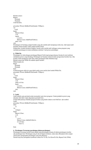 Bentuk umum :
Repeat
  Perintah;
  Perintah;
Until Kondisi;

procedure TForm1.BitBtn3Click(Sender: TObject);
var
  i:real;
begin
    Memo1.Clear;
    i:=0;
    repeat
       i:=i+0.5;
       Memo1.Lines.Add(FloatToStr(i));
    until i=10;
end;
Perulangan ini berulang sampai kondisi yang ada setelah until mempunyai nilai true. Jadi repeat until
berjalan selama kondisi salah sampai kondisi benar.
Pengecekan kondisi berada di bagian bawah yaitu setelah until sehingga semua program yang
memakai perulangan ini akan melakukan minimal 1 kali proses perulangan.

4. While Do
Perulangan ini mirip dengan perulangan Repeat Until tetapi pengecekannya berada di awal sebelum
melakukan proses yang berulang. Perulangan ini berjalan selama kondisi pengecekan bernilai true. Jika
kondisi telah mempunyai nilai false maka perulangan tidak dilakukan lagi.
Bentuk umum dari While Do adalah seperti berikut :
While kondisi do
Begin
   Perintah;
   Perintah;
End;
Contoh program while do yang ditulis pada event onclick dari tombol While Do.
procedure TForm1.BitBtn4Click(Sender: TObject);
var
  i:real;
begin
    Memo1.Clear;
    i:=0;
    while i<10 do
    begin
       i:=i+0.5;
       Memo1.Lines.Add(FloatToStr(i));
    end;
end;

5. Label
Label adalah suatu perintah untuk memandai suatu baris program. Untuk pindah ke posisi yang
ditandai oleh label, maka digunakan perintah Goto.
Untuk lebih jelasnya lihatlah program berikut yang ditulis dalam event OnClick dari tombol
Label.
procedure TForm1.BitBtn5Click(Sender: TObject);
label
   A;
var
   i:integer;
begin
   Memo1.Clear;
   i:=0;
   A:
       i:=i+1;
       Memo1.Lines.Add(IntToStr(i));
       if i<10 then
           Goto A;

End;

6. Perulangan Tersarang (perulangan dalam perulangan)
Perulangan tersarang (nested loop) adalah suatu perulangan dimana di dalam perulangan tersebut
ada perulangan lain. Perulangan yang di ada di bagian terdalam, maka akan dikerjakan dulu sampai
selesai baru mengerjakan perulangan yang ada diluarnya.
Nested loop bisa merupakan kombinasi antara For To Do, For DownTo Do, Repeat Until, While



                                                                                                        36
 