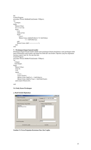 Do.
Contoh Program
procedure TForm1.BitBtn6Click(Sender: TObject);
var
  i,j:integer;
begin
    Memo1.Clear;
    for i:=1 to 5 do
    begin
        j:=0;
        while j<5 do
        begin
           j:=j+1;
           Memo1.Lines.Add(IntToStr(i)+' X '+IntToStr(j)
                     +' = '+IntToStr(i*j));
        end;
        Memo1.Lines.Add('-------------------');
    end;
end;

7. Perulangan dengan banyak kondisi
Perulangan dengan banyak kondisi adalah suatu perulangan dimana berjalannya suatu perulangan tidak
hanya berdasarkan suatu kondisi saja tetapi bisa lebih dari satu kondisi. Operator yang bisa digunakan
biasanya seperti And, Or, Not dan lain-lain.
Contoh Program :
procedure TForm1.BitBtn7Click(Sender: TObject);
var
  i:integer;
  total:integer;
begin
    Memo1.Clear;
    total:=0;
    i:=0;
    repeat
        i:=i+1;
        Total:=Total+i;
        Memo1.Lines.Add('Isi I = '+IntToStr(i));
        Memo1.Lines.Add('Isi Total = '+IntToStr(Total));
    until (total>150)or(i>25);

end;

5.4. Study Kasus Perulangan


a. Hasil Setelah Dijalankan




Gambar 5.1 Form Penjualan Ketentuan Dan Alur Logika




                                                                                                         37
 