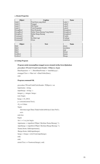 c. Desain Properties

      Object                                 Caption                       Name
Label 1                    Total Item yang dibeli                 Label 1
Label 2                    Tanggal                                Label2
Label 3                    NO Faktur                              Label3
Label 4                    Total Penjualan                        Label4
GroupBoxl                  Data Penjualan                         Groupboxl
GroupBox2                  Daftar Nama Barang Yang Debeli         Groupbox2
Groupbox3                  Daftar Harga Barang                    Groupbox3
Command 1                  OK                                     Cmdok
Command2                   Isi Data Lagi                          Cmdlagi
Command3                   Close                                  cmdclose

      Object                                  Text                         Name
Editl                      -                                      eitem
Edit2                      -                                      enofaktur
Edit3                      -                                      etgl
Edit4                      -                                      Etotal
ListBoxl                   -                                      lnama
Listbox2                   -                                      lharga

d. Listing Program

    Program untuk menampilkan tanggal secara otomatis ketika form dijalankan
    procedure TForm5.FormCreate(Sender: TObject); begin
    DateSeparator := '-'; ShortDateFormat := 'mm/dd/yyyy';
    etanggal.Text := 'Hari ini' + DateToStr(Date);
    end;

    Program command OK

    procedure TForm5.bokClick(Sender: TObject); var
    inputnama : string;
    inputharga : string; i :
    integer; j : integer; harga :
    real; begin
    harga := 0; j ••= 0;
    j:= strtoint(eitem.Text);
    if j <= 0 then
    begin
       showmessage('Data Tidak boleh lebih kecil dari Nol');
       exit;
    end else
    begin
    for i := 1 to j do begin
    inputnama := inputbox('INput','Ketikan Nama Barang',");
    inputharga := inputbox('INput' ( 'Ketikan Harga Barang',");
    Inama.Items.Add(inputnama);
    Iharga.Items.Add(inputharga);
    harga := harga + strtof loat(inputharga);
    end;
    end;
    etotal.Text := f loattostr(harga); end;




                                                                                  35
 