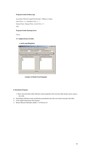 Program Untuk Isi Data Lagi

    procedure TForm5.clagiClick(Sender: TObject); begin
    eitem.Text :="; enofaktur.Text := ";
    Inama.Clear; lharga.Clear; etotal.Text :=";
    end;

    Program Untuk Menutup Form

    Close;

    5.3 Aplikasi Konversi Suhu


           a. hasil yang Diinginkan




                   Gambar 4.4 Hasil Form Penjualan




b. Ketentuan Program

    1. Batas Awal dan Batas akhir diberikan untuk mengetahui nilai awal dan akhir derajat celcius yang in
        gin cetak.
2. Penambahan diberikan untuk memberikan penambahan dari nilai awal untuk mencapai nilai akhir.
3. Close adalah untuk keluar dari program
4. Rumus Mencari Fahrenheit adalah = 1.8*Celcius+32




                                                                                                       35
 