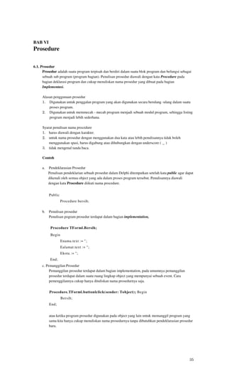 BAB VI
Prosedure

6.1. Prosedur
      Prosedur adalah suatu program terpisah dan berdiri dalam suatu blok program dan befungsi sebagai
      sebuah sub program (program bagian). Penulisan prosedur diawali dengan kata Procedure pada
      bagian deklarasi program dan cukup menuliskan nama prosedur yang dibuat pada bagian
      Implementasi.

     Alasan penggunaan prosedur
     1. Digunakan untuk penggalan program yang akan digunakan secara berulang -ulang dalam suatu
         proses program.
     2. Digunakan untuk memmecah - mecah program menjadi sebuah modul program, sehingga listing
         program menjadi lebih sederhana.

     Syarat penulisan nama procedure
     1. harus diawali dengan karakter.
     2. untuk nama prosedur dengan menggunakan dua kata atau lebih penulisannya tidak boleh
         menggunakan spasi, harus digabung atau dihubungkan dengan underscore ( _ )
     3. tidak mengenal tanda baca.

     Contoh

     a.   Pendeklarasian Prosedur
          Penulisan pendeklarian sebuah prosedur dalam Delphi ditempatkan setelah kata public agar dapat
          dikenali oleh semua object yang ada dalam proses program tersebut. Penulisannya diawali
          dengan kata Procedure diikuti nama procedure.


          Public
                   Procedure bersih;

     b.   Penulisan prosedur
          Penulisan pogram prosedur terdapat dalam bagian implementation,

           Procedure TForml.Bersih;
           Begin
                   Enama.text := ";
                   Ealamat.text := ";
                   Ekota := ";
           End;
     c. Pemanggilan Prosedur
          Pemanggilan prosedur terdapat dalam bagian implementation, pada umumnya pemanggilan
          prosedur terdapat dalam suatu ruang lingkup object yang mempunyai sebuah event. Cara
          pemenggilannya cukup hanya dituliskan nama prosedurnya saja.

          Procedure.TForml.buttonlclick(sender: Tobject); Begin
                   Bersih;
          End;


          atau ketika program prosedur digunakan pada object yang lain untuk memanggil program yang
          sama kita hanya cukup menuliskan nama prosedurnya tanpa dibutuhkan pendeklarasian prosedur
          baru.




                                                                                                     35
 