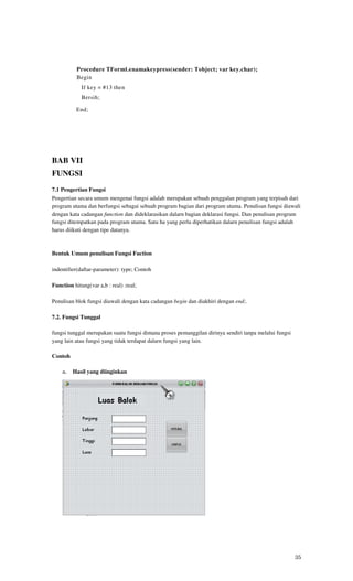 Procedure TForml.enamakeypress(sender: Tobject; var key.char);
           Begin
             If key = #13 then
             Bersih;

           End;




BAB VII
FUNGSI
7.1 Pengertian Fungsi
Pengertian secara umum mengenai fungsi adalah merupakan sebuah penggalan program yang terpisah dari
program utama dan berfungsi sebagai sebuah program bagian dari program utama. Penulisan fungsi diawali
dengan kata cadangan function dan dideklarasikan dalarn bagian deklarasi fungsi. Dan penulisan program
fungsi ditempatkan pada program utama. Satu ha yang perlu diperhatikan dalarn penulisan fungsi adalah
harus diikuti dengan tipe datanya.



Bentuk Umum penulisan Fungsi Fuction

indentifier(daftar-parameter): type; Contoh

Function hitung(var a,b : real) :real;

Penulisan blok fungsi diawali dengan kata cadangan begin dan diakhiri dengan end;.

7.2. Fungsi Tunggal

fungsi tunggal merupakan suatu fungsi dimana proses pemanggilan dirinya sendiri tanpa melalui fungsi
yang lain atau fungsi yang tidak terdapat dalarn fungsi yang lain.

Contoh

    a. Hasil yang diinginkan




                                                                                                       35
 