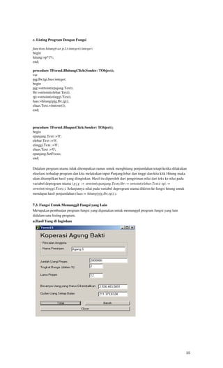 c. Listing Program Dengan Fungsi

function hitung(var p,l,t:integer):integer;
begin
hitung:=p*l*t;
end;

procedure TForm1.BhitungClick(Sender: TObject);
var
pjg,lbr,tgi,luas:integer;
begin
pjg:=strtoint(epajang.Text);
lbr:=strtoint(elebar.Text);
tgi:=strtoint(etinggi.Text);
luas:=hitung(pjg,lbr,tgi);
eluas.Text:=inttostr(l);
end;



procedure TForm1.BhapusClick(Sender: TObject);
begin
epanjang.Text :='0';
elebar.Text :='0';
etinggi.Text :='0';
eluas.Text :='0';
epanjang.SetFocus;
end;

Didalam program utama tidak ditempatkan ramus untuk menghitung penjumlahan tetapi ketika dilakukan
eksekusi terhadap program dan kita melakukan input Panjang,lebar dan tinggi dan kita klik Hitung maka
akan ditampilkan hasil yang diinginkan. Hasil itu diperoleh dari pengiriman nilai dari teks ke nilai pada
variabel deprogram utama ( p j g := strtoint(epanjang.Text);lbr := strtoint(elebar.Text); tgi :=
strtoint(etinggi.Text);). Selanjutnya nilai pada variabel deprogram utama dikirim ke fungsi hitung untuk
mendapat hasil penjumlahan (luas:= hitung(pjg,lbr,tgi);).


7.3. Fungsi Untuk Memanggil Fungsi yang Lain
Merupakan pembuatan program fungsi yang digunakan untuk memanggil program fungsi yang lain
didalam satu listing program.
a.Hasil Yang di Inginkan




                                                                                                        35
 