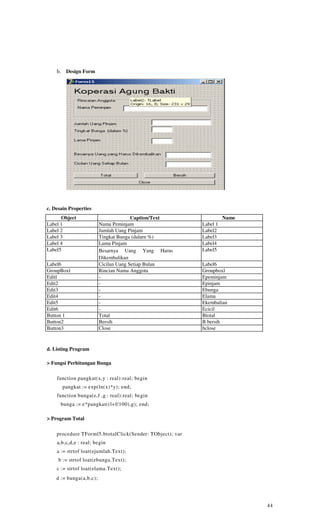 b. Design Form




c. Desain Properties
      Object                             Caption/Text               Name
Label 1                    Nama Peminjam                  Label 1
Label 2                    Jumlah Uang Pinjam             Label2
Label 3                    Tingkat Bunga (dalarn %)       Label3
Label 4                    Lama Pinjam                    Label4
Label5                     Besarnya Uang Yang Harus       Label5
                           Dikembalikan
Label6                     Cicilan Uang Setiap Bulan      Label6
GroupBoxl                  Rincian Nama Anggota           Groupboxl
Editl                      -                              Epeminjam
Edit2                      -                              Epinjam
Edit3                      -                              Ebunga
Edit4                      -                              Elama
Edit5                      -                              Ekembalian
Edit6                      -                              Ecicil
Button 1                   Total                          Btotal
Button2                    Bersih                         B bersih
Button3                    Close                          bclose



d. Listing Program

> Fungsi Perhitungan Bunga

    function pangkat(x,y : real):real; begin
       pangkat := exp(ln(x)*y); end;
    function bunga(e,f ,g : real):real; begin
      bunga := e*pangkat((l+f/100),g); end;

> Program Total

    procedure TForml5.btotalClick(Sender: TObject); var
    a ( b,c ( d,e : real; begin
    a := strtof loat(ejumlah.Text);
     b := strtof loat(ebunga.Text);
    c := strtof loat(elama.Text);
    d := bunga(a,b,c);




                                                                           44
 