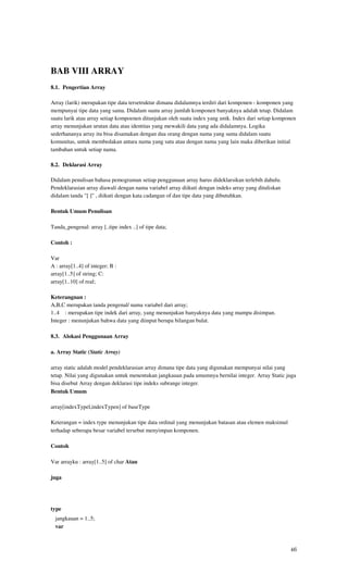 BAB VIII ARRAY
8.1. Pengertian Array

Array (larik) merupakan tipe data tersetruktur dimana didalamnya terdiri dari komponen - komponen yang
mempunyai tipe data yang sama. Didalam suatu array jumlah komponen banyaknya adalah tetap. Didalam
suatu larik atau array setiap kompoenen ditunjukan oleh suatu index yang unik. Index dari setiap komponen
array menunjukan urutan data atau identitas yang mewakili data yang ada didalamnya. Logika
sederhananya array itu bisa disamakan dengan dua orang dengan nama yang sama didalam suatu
komunitas, untuk membedakan antara nama yang satu atau dengan nama yang lain maka diberikan initial
tambahan untuk setiap nama.

8.2. Deklarasi Array

Didalam penulisan bahasa pemograman setiap penggunaan array harus dideklarsikan terlebih dahulu.
Pendeklarasian array diawali dengan nama variabel array diikuti dengan indeks array yang dituliskan
didalam tanda "[ ]" , diikuti dengan kata cadangan of dan tipe data yang dibutuhkan.

Bentuk Umum Penulisan

Tanda_pengenal: array [..tipe index ..] of tipe data;

Contoh :

Var
A : array[1..4] of integer; B :
array[1..5] of string; C:
array[1..10] of real;

Keterangnan :
A,B,C merupakan tanda pengenal/ nama variabel dari array;
1..4 : merupakan tipe indek dari array, yang menunjukan banyaknya data yang mampu disimpan.
Integer : menunjukan bahwa data yang diinput berupa bilangan bulat.

8.3. Alokasi Penggunaan Array

a. Array Static (Static Array)

array static adalah model pendeklarasian array dimana tipe data yang digunakan mempunyai nilai yang
tetap. Nilai yang digunakan untuk menentukan jangkauan pada umumnya bernilai integer. Array Static juga
bisa disebut Array dengan deklarasi tipe indeks subrange integer.
Bentuk Umum

array[indexTypel,indexTypen] of baseType

Keterangan = index type menunjukan tipe data ordinal yang menunjukan batasan atau elemen maksimul
terhadap seberapa besar variabel tersebut menyimpan komponen.

Contoh

Var arrayku : array[1..5] of char Atau

juga




type
  jangkauan = 1..5;
  var



                                                                                                      46
 