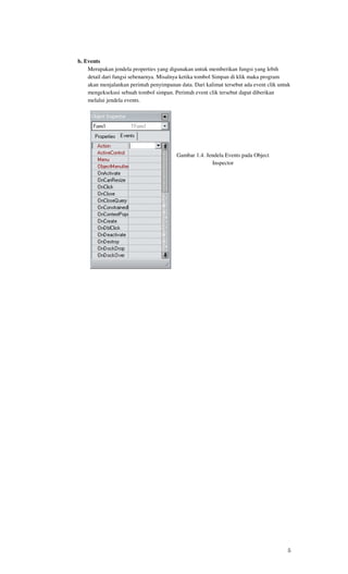 b. Events
    Merupakan jendela properties yang digunakan untuk memberikan fungsi yang lebih
    detail dari fungsi sebenarnya. Misalnya ketika tombol Simpan di klik maka program
    akan menjalankan perintah penyimpanan data. Dari kalimat tersebut ada event clik untuk
    mengeksekusi sebuah tombol simpan. Perintah event clik tersebut dapat diberikan
    melalui jendela events.




                                         Gambar 1.4. Jendela Events pada Object
                                                       Inspector




                                                                                        5
 
