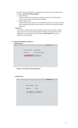 code editor, baik itu yang dituliskan oleh progremmer maupun oleh system. Extention file
        ini adalah . pas File Unit dibagi menjadi 2
        a. Bagian Interface
             Barisan ini dimulai dari kata Interface (setelah nama unit), berisi seluruh deklarasi
             variabel, tipe data object maupun deklarasi tambahan.
        b. Bagian Implementation
             Dimulai dari kata kunci implementation dan diakhiri dengan kata end. Fungsi digunakan
             untuk menuliskan kode program sebagai bagain dari interaksi antar komponen ataupun
             dengan user.
     3. File Form
         Berisi tentang seluruh informasi yang ada kaitannya dengan form yang dibuat, meliputi
         tinggi, lebar, pososi form atau tentang komponen didalmnya. Penggunaan file ini tidak
         dianjurkan karena untu pengaturan sudah disediakan object inspector sebagai media
         pengaturan semua komponen.




1.5. Aplikasi Perkenalkan(LATIHAN 1)
     a. Hasil Program




        Gambar 1.10 Gambar Form Perkenalkan!!!




     b. Desain Form




                          Gambar 1.20 Gambar Desain Form Perkenalkan




                                                                                                     9
 