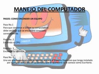 MANEJO DEL COMPUTADOR
PASOS: COMO ENCENDER UN EQUIPO

Paso No.1
Para que comience a utilizar su computadora
debe verificar que se encuentre conectada
correctamente.

Paso No. 2
Encienda su CPU.

Paso No. 3
Encienda su Monitor.

Paso No. 4
Una vez que haya encendido su equipo, entrará al Sistema Operativo que tenga instalado
   por ejemplo: Windows XP. La pantalla que te aparecerá se le conoce como Escritorio.
 