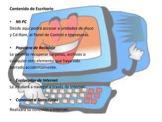 Contenido de Escritorio

• Mi PC
Desde aquí podrá accesar a unidades de disco
y Cd-Rom, al Panel de Control e Impresoras.

• Papelera de Reciclaje
Le permite recuperar carpetas, archivos o
cualquier otro elemento que haya sido
borrado accidentalmente.

• Explorador de Internet
Le ayudará a navegar a través de Internet.

• Conexión a Terra-Lycos

Realizará su conexión a Internet.
 
