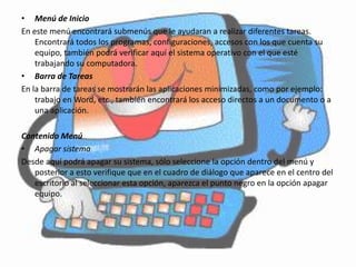 • Menú de Inicio
En este menú encontrará submenús que le ayudaran a realizar diferentes tareas.
    Encontrará todos los programas, configuraciones, accesos con los que cuenta su
    equipo, también podrá verificar aquí el sistema operativo con el que esté
    trabajando su computadora.
• Barra de Tareas
En la barra de tareas se mostrarán las aplicaciones minimizadas, como por ejemplo:
    trabajo en Word, etc., también encontrará los acceso directos a un documento o a
    una aplicación.

Contenido Menú
• Apagar sistema
Desde aquí podrá apagar su sistema, sólo seleccione la opción dentro del menú y
   posterior a esto verifique que en el cuadro de diálogo que aparece en el centro del
   escritorio al seleccionar esta opción, aparezca el punto negro en la opción apagar
   equipo.
 