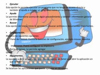 • Ejecutar
Esta opción le permite ejecutar un programa que no tenga en acceso directo y
    también le ayuda a instalar un programa nuevo en su computadora.
• Ayuda
Le permite informarse acerca de algún procedimiento y obtener información general
    de Windows.
• Buscar
Esta opción del menú Inicio le permite ir a buscar archivos o documentos importantes.

• Configuración.
Muestra las siguientes opciones:
 Panel de Control. Contiene botones de configuración, ejemplo mouse, monitor,
etc.
 Impresoras. Podrá configurar su impresora.
 Barra de tareas. Le permite agregar
tareas.
• Documentos.
Le ayudará a abrir un documento en forma rápida, sin tener que abrir la aplicación en
     que la hizo.
• Programas
Se localizan las aplicaciones que puede ejecutar en Windows.
 