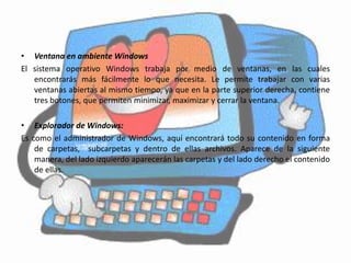 • Ventana en ambiente Windows
El sistema operativo Windows trabaja por medio de ventanas, en las cuales
   encontrarás más fácilmente lo que necesita. Le permite trabajar con varias
   ventanas abiertas al mismo tiempo, ya que en la parte superior derecha, contiene
   tres botones, que permiten minimizar, maximizar y cerrar la ventana.

• Explorador de Windows:
Es como el administrador de Windows, aquí encontrará todo su contenido en forma
    de carpetas, subcarpetas y dentro de ellas archivos. Aparece de la siguiente
    manera, del lado izquierdo aparecerán las carpetas y del lado derecho el contenido
    de ellas.
 