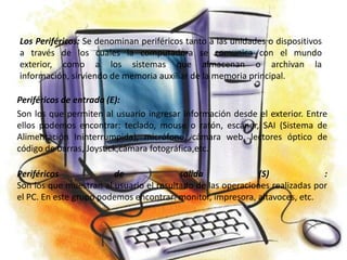 Los Periféricos: Se denominan periféricos tanto a las unidades o dispositivos
a través de los cuales la computadora se comunica con el mundo
exterior, como a los sistemas que almacenan o archivan la
información, sirviendo de memoria auxiliar de la memoria principal.

Periféricos de entrada (E):
Son los que permiten al usuario ingresar información desde el exterior. Entre
ellos podemos encontrar: teclado, mouse o ratón, escáner, SAI (Sistema de
Alimentación Ininterrumpida), micrófono, cámara web, lectores óptico de
código de barras, Joystick,cámara fotográfica,etc.

Periféricos             de               salida              (S)             :
Son los que muestran al usuario el resultado de las operaciones realizadas por
el PC. En este grupo podemos encontrar: monitor, impresora, altavoces, etc.
 