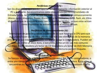 Periféricos mixtos (E/S) :
Son los dispositivos que pueden aportar simultáneamente información exterior al
   PC y al usuario. Así encontramos como dispositivos/periféricos/unidades de
Entrada/Salida, las tarjetas de red, los módems, las unidades de almacenamiento
(discos duros, disquetes, floppy, discos ZIP) o las memorias, (USB, flash, etc.)Otro
dispositivo que se considera mixto son las pantallas táctiles , ya que estas actúan
              como dispositivo de entrada y salida al mismo tiempo.

                        Periféricos de almacenamiento (A):
  Se encargan de guardar o salvar los datos de los que hace uso la CPU para que
  ésta pueda hacer uso de ellos una vez que han sido eliminados de la memoria
principal, ya que ésta se borra cada vez que se apaga la computadora. Pueden ser
    internos, como un disco duro, o extraíbles, como un CD. Los más comunes
son:Disco duroGrabadora y/o lector de CD Grabadora y/o lector de DVD Memoria
      FlashCintas magnéticas Tarjetas perforadas Memoria portátil Disquete.

                           Periféricos de comunicación:
 Su función es permitir o facilitar la interacción entre dos o más computadoras, o
entre una computadora y otro periférico externo a la computadora. Entre ellos se
  encuentran los siguientes: Fax-MódemTarjeta de red Tarjeta Bluetooth Puerto
                                          USB.
 