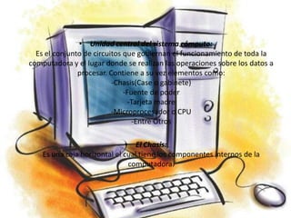 • Unidad central del sistema cómputo:
  Es el conjunto de circuitos que gobiernan el funcionamiento de toda la
computadora y el lugar donde se realizan las operaciones sobre los datos a
               procesar. Contiene a su vez elementos como:
                          -Chasis(Case o gabinete)
                              -Fuente de poder
                                -Tarjeta madre
                          -Microprocesador o CPU
                                 -Entre Otros

                              • El Chasis:
    Es una caja horizontal el cual tiene los componentes internos de la
                               computadora.
 