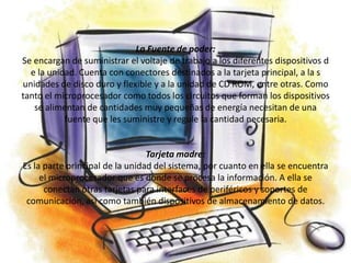 La Fuente de poder:
Se encargan de suministrar el voltaje de trabajo a los diferentes dispositivos d
  e la unidad. Cuenta con conectores destinados a la tarjeta principal, a la s
unidades de disco duro y flexible y a la unidad de CD ROM, entre otras. Como
tanto el microprocesador como todos los circuitos que forman los dispositivos
   se alimentan de cantidades muy pequeñas de energía necesitan de una
           fuente que les suministre y regule la cantidad necesaria.


                                 Tarjeta madre:
Es la parte principal de la unidad del sistema, por cuanto en ella se encuentra
     el microprocesador que es donde se procesa la información. A ella se
      conectan otras tarjetas para interfaces de periféricos y soportes de
 comunicación, asi como también dispositivos de almacenamiento de datos.
 