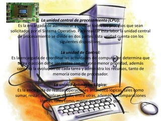 La unidad central de procesamiento (CPU):
     Es la encargada de administrar y realizar todos los procesos que sean
solicitados por el Sistema Operativo. Para realizar esta labor la unidad central
    de procesamiento se divide en dos partes. Esta unidad cuenta con los
                            siguientes dispositivos:

                            La unidad de Control:
Es la encargada de coordinar las actividades del computador, determina que
    tarea o acción debe ser realiza con mayor o menor prioridad, además
    controla la evolución de cada tarea y administra los recursos, tanto de
                        memoria como de procesador.

                         La unidad Aritmético-Lógica:
   Es la encargada de realizar operaciones aritmético lógicas, tales como
  sumar, restar, multiplicar, dividir, entre otras, además de comparaciones
                lógicas, tales como, mayor que o menor que.
 