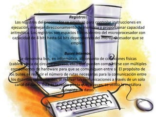 Registros:
   Los registros del procesador se emplean para controlar instrucciones en
ejecución, manejar direccionamiento de memoria y proporcionar capacidad
aritmética. Los registros son espacios físicos dentro del microprocesador con
 capacidad de 4 bits hasta 64 bits dependiendo del microprocesador que se
                                   emplee.

                                 Buses internos:
      Se denomina bus, en informática, al conjunto de conexiones físicas
(cables, placa de circuito impreso, etc.) que pueden compartirse con múltiples
 componentes de hardware para que se comuniquen entre sí. El propósito de
los buses es reducir el número de rutas necesarias para la comunicación entre
 los distintos componentes, al realizar las comunicaciones a través de un solo
   canal de datos. Ésta es la razón por la que, a veces, se utiliza la metáfora
                              "autopista de datos".
 