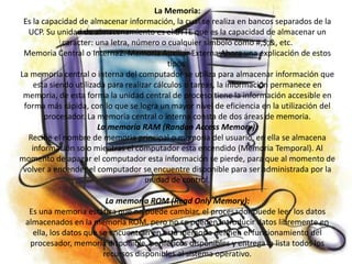 La Memoria:
 Es la capacidad de almacenar información, la cual se realiza en bancos separados de la
  UCP. Su unidad de almacenamiento es el BYTE que es la capacidad de almacenar un
             caracter: una letra, número o cualquier símbolo como #,$,&, etc.
 Memoria Central o Interna2. Memoria Auxiliar Externa Ahora una explicación de estos
                                            tipos:
La memoria central o interna del computador se utiliza para almacenar información que
    esta siendo utilizada para realizar cálculos o tareas, la información permanece en
 memoria, de esta forma la unidad central de proceso tiene la información accesible en
 forma más rápida, con lo que se logra un mayor nivel de eficiencia en la utilización del
        procesador. La memoria central o interna consta de dos áreas de memoria.
                       La memoria RAM (Randon Access Memory):
  Recibe el nombre de memoria principal o memoria del usuario, en ella se almacena
   información solo mientras el computador esta encendido (Memoria Temporal). Al
momento de apagar el computador esta información se pierde, para que al momento de
 volver a encender el computador se encuentre disponible para ser administrada por la
                                     unidad de control.

                         La memoria ROM (Read Only Memory):
  Es una memoria estática que no puede cambiar, el procesador puede leer los datos
 almacenados en la memoria ROM, pero no se pueden introducir datos libremente en
   ella, los datos que se encuentran en esta memoria definen el funcionamiento del
  procesador, memoria disponible, periféricos disponibles y entrega la lista todos los
                        recursos disponibles al sistema operativo.
 