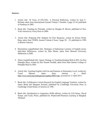 Sources:

1. Article title: 30 Years of EFL/ESL: A Personal Reflection, written by Jack C.
Richard, taken from International Journal Volume 3 Number 2 page 23-54, published
in Surabaya in 2003.
2. Book title: Teaching by Principle, written by Douglas H. Brown, published in New
York America by Yessy Press in 2000.
3. Article title: Preparing ESL Students for Peer Response, written by Edvan Cholis
Berg, taken from TESOL Journal Volume 8 Issue 2 page 20 – 25, published in 1998
in Boston America.
4. Dissertation (unpublished) title: Strategies of Indonesian Learners of English across
Individual Differences, written by John Mistar, taken from Monash University
Melbourne in 2002.
5. Thesis (unpublished) title: Jigsaw Strategy in Teaching Reading Skill at MTs An-Nur
Palangka Raya, written by Susi Susanti Faridah, taken from State Islamic College of
Palangka Raya in 2005.
6. Article title: Teaching English with Fun and Fantastic at Elementary Level, written by
Yusuf
Mansur,
taken
from
internet
at
Html:
http://www.ascd.org/readingroom/cupdate/2005/1spr, accessed on 13 April 2013.
7. Book title: Collaborative Action Research for English Language Teachers, written by
James Bond and Margaret Screend, published by Cambridge University Press in
Cambridge United States of America in 1996.
8. Book title: Introduction to Linguistics (Fifth edition), written by Cell James, Devid
Nunan, and Cocky Welis, published by Wadsworth/Thomson Learning in Bangkok
Thailand.

 