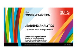 LEARNING ANALYTICS 
— an essential tool for learning in the future 
Simon Buckingham Shum 
Professor of Learning Informatics 
Director, Connected Intelligence Centre 
twitter @sbuckshum #UTSfuturelearn 
UTS CRICOS PROVIDER CODE: 00099F uts.edu.au 
 