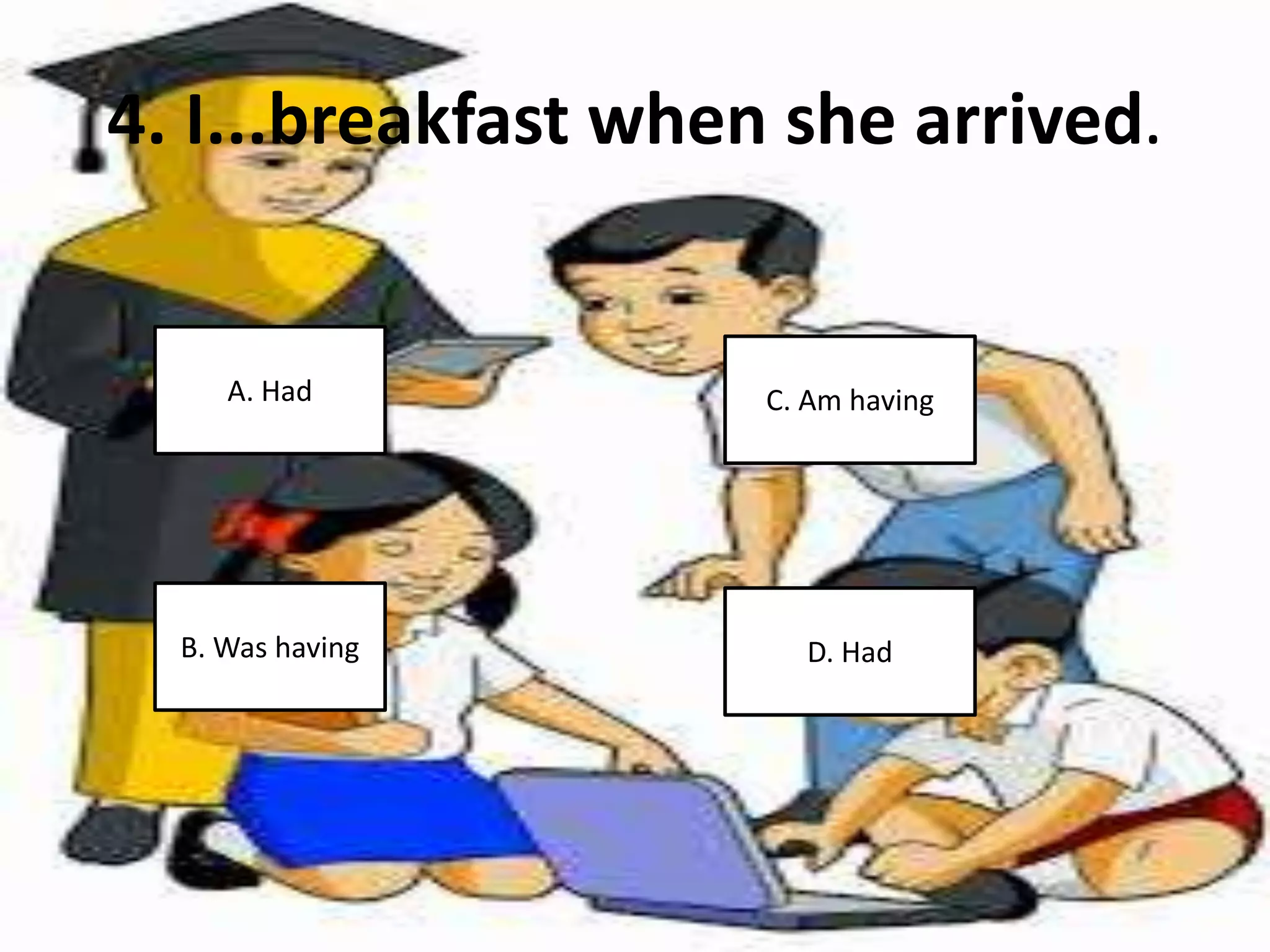 4. I...breakfast when she arrived.
A. Had
B. Was having
C. Am having
D. Had