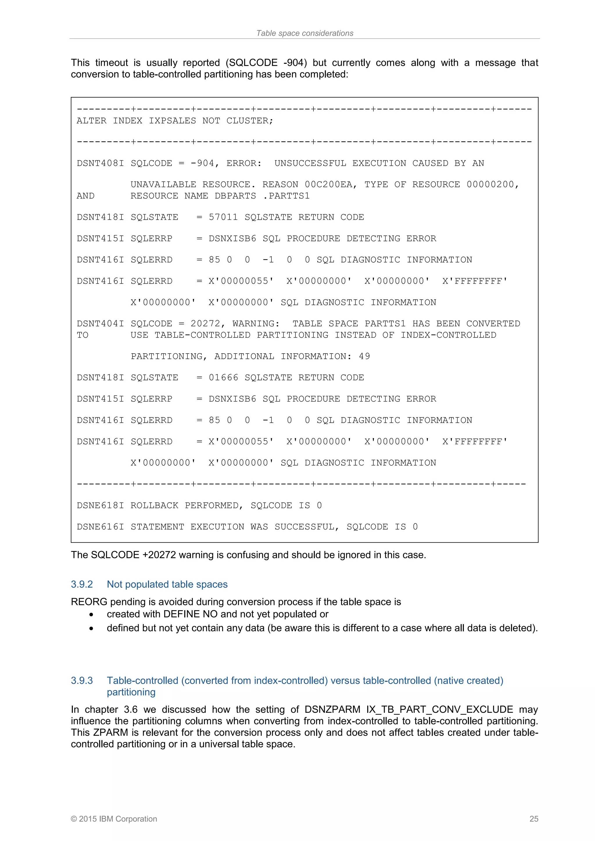 Table space considerations
© 2015 IBM Corporation 25
This timeout is usually reported (SQLCODE -904) but currently comes along with a message that
conversion to table-controlled partitioning has been completed:
---------+---------+---------+---------+---------+---------+---------+------
ALTER INDEX IXPSALES NOT CLUSTER;
---------+---------+---------+---------+---------+---------+---------+------
DSNT408I SQLCODE = -904, ERROR: UNSUCCESSFUL EXECUTION CAUSED BY AN
UNAVAILABLE RESOURCE. REASON 00C200EA, TYPE OF RESOURCE 00000200,
AND RESOURCE NAME DBPARTS .PARTTS1
DSNT418I SQLSTATE = 57011 SQLSTATE RETURN CODE
DSNT415I SQLERRP = DSNXISB6 SQL PROCEDURE DETECTING ERROR
DSNT416I SQLERRD = 85 0 0 -1 0 0 SQL DIAGNOSTIC INFORMATION
DSNT416I SQLERRD = X'00000055' X'00000000' X'00000000' X'FFFFFFFF'
X'00000000' X'00000000' SQL DIAGNOSTIC INFORMATION
DSNT404I SQLCODE = 20272, WARNING: TABLE SPACE PARTTS1 HAS BEEN CONVERTED
TO USE TABLE-CONTROLLED PARTITIONING INSTEAD OF INDEX-CONTROLLED
PARTITIONING, ADDITIONAL INFORMATION: 49
DSNT418I SQLSTATE = 01666 SQLSTATE RETURN CODE
DSNT415I SQLERRP = DSNXISB6 SQL PROCEDURE DETECTING ERROR
DSNT416I SQLERRD = 85 0 0 -1 0 0 SQL DIAGNOSTIC INFORMATION
DSNT416I SQLERRD = X'00000055' X'00000000' X'00000000' X'FFFFFFFF'
X'00000000' X'00000000' SQL DIAGNOSTIC INFORMATION
---------+---------+---------+---------+---------+---------+---------+-----
DSNE618I ROLLBACK PERFORMED, SQLCODE IS 0
DSNE616I STATEMENT EXECUTION WAS SUCCESSFUL, SQLCODE IS 0
The SQLCODE +20272 warning is confusing and should be ignored in this case.
3.9.2 Not populated table spaces
REORG pending is avoided during conversion process if the table space is
• created with DEFINE NO and not yet populated or
• defined but not yet contain any data (be aware this is different to a case where all data is deleted).
3.9.3 Table-controlled (converted from index-controlled) versus table-controlled (native created)
partitioning
In chapter 3.6 we discussed how the setting of DSNZPARM IX_TB_PART_CONV_EXCLUDE may
influence the partitioning columns when converting from index-controlled to table-controlled partitioning.
This ZPARM is relevant for the conversion process only and does not affect tables created under table-
controlled partitioning or in a universal table space.
 